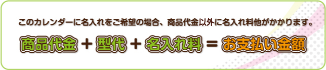 このカレンダーに名入れをご希望の場合、商品代金以外に名入れ料他がかかります。 商品代金＋型代＋名入れ料＝お支払い金額